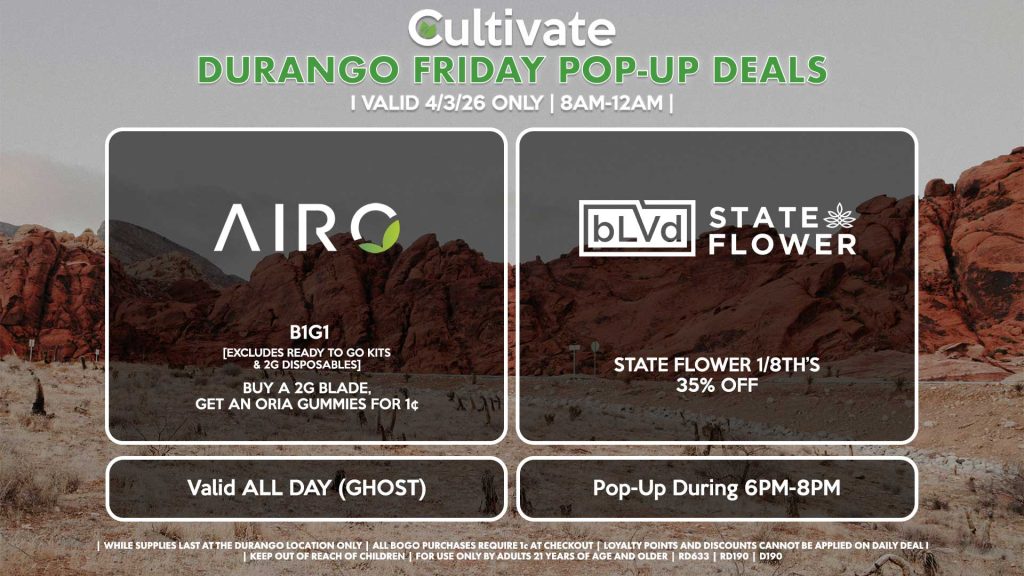 AIRO (SM & D)
B1G1
[EXCLUDES READY TO GO KITS & 2G DISPOSABLES]
Buy a 2g Blade, Get an ORIA Gummies for 1¢
Valid ALL DAY (GHOST)

STATE FLOWER/BLVD (DURANGO)
State Flower 1/8th’s 35% OFF
Pop-Up During 6PM-8PM
