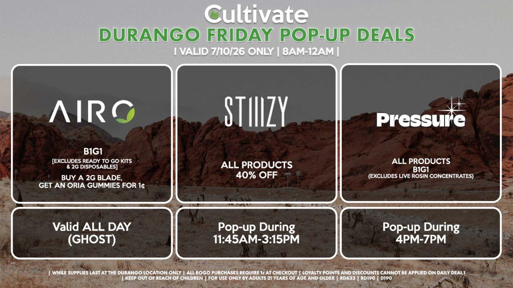 AIRO (D) B1G1 [EXCLUDES READY TO GO KITS & 2G DISPOSABLES] Buy a 2g Blade, Get an ORIA Gummies for 1¢ Valid ALL DAY (GHOST) STIIIZY (D) All Products for 40% Off Pop-up During 11:45AM-3:15PM PRESSURE (D) All Products B1G1 (Excludes Live Rosin Concentrates) Pop-up During 4PM-7PM