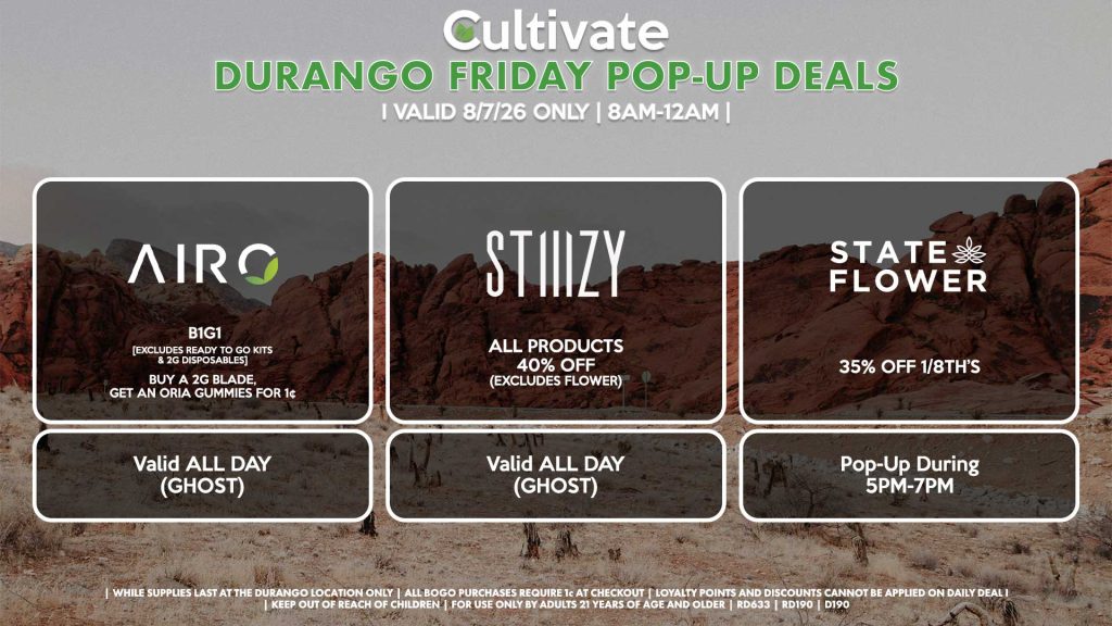 AIRO (D) B1G1 [EXCLUDES READY TO GO KITS & 2G DISPOSABLES] Buy a 2g Blade, Get an ORIA Gummies for 1¢ Valid ALL DAY (GHOST) STIIIZY (D) All Products for 40% OFF (Excludes Flower) Valid ALL DAY (GHOST) STATE FLOWER (D) 35% OFF 1/8th’s Pop-Up During 5PM-7PM