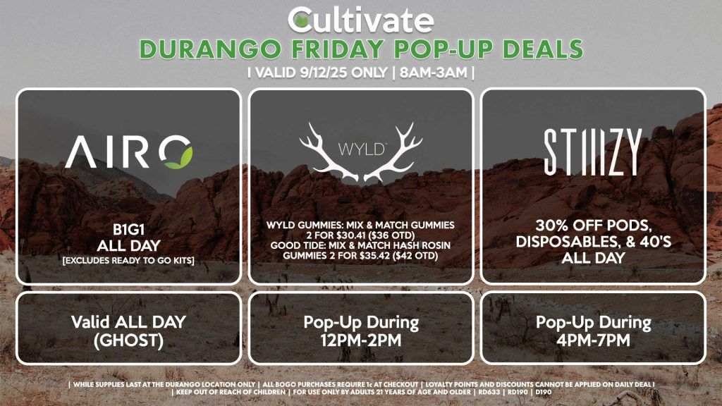 FRIDAY - AIRO (SM & D) B1G1 ALL DAY [EXCLUDES READY TO GO KITS] Valid ALL DAY (GHOST) WYLD (SM & D) Wyld Gummies: Mix & Match Gummies 2 for $30.41 ($36 OTD) Good Tide: Mix & Match Hash Rosin Gummies 2 for $35.42 ($42 OTD) Pop-Up During 4PM-6PM STIIIZY (SM & DURANGO) 30% OFF Pods, Disposables, & 40's ALL DAY Pop-Up During 4PM-7PM