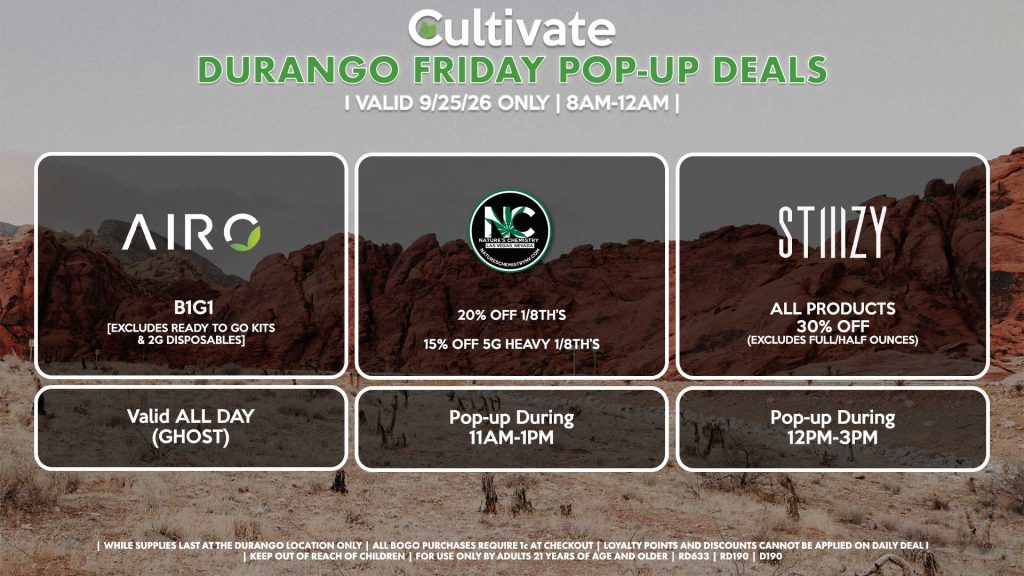 AIRO (D) B1G1 [EXCLUDES READY TO GO KITS & 2G DISPOSABLES] Buy a 2g Blade, Get an ORIA Gummies for 1¢ Valid ALL DAY (GHOST) NATURE’S CHEMISTY (D) 20% Off 1/8th’s 15% Off 5g Heavy 1/8th’s Pop-up During 11AM-1PM STIIIZY (D) All Products for 30% Off (Excludes Full/Half Ounces) Pop-up During 12PM-3PM