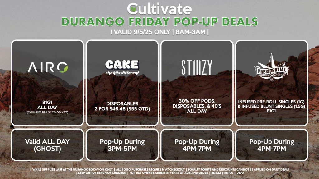 FRIDAY - AIRO (SM & D) B1G1 ALL DAY [EXCLUDES READY TO GO KITS] Valid ALL DAY (GHOST) CAKE (DURANGO) Disposables 2 for $46.46 ($55 OTD) Pop-Up During 3PM-5PM STIIIZY (SM & DURANGO) 30% OFF Pods, Disposables, & 40's ALL DAY Pop-Up During 4PM-7PM PRESIDENTIAL (DURANGO) Infused Pre-Roll Singles (1g) & Infused Blunt Singles (1.5g) B1G1 Pop-Up During 5PM-7PM