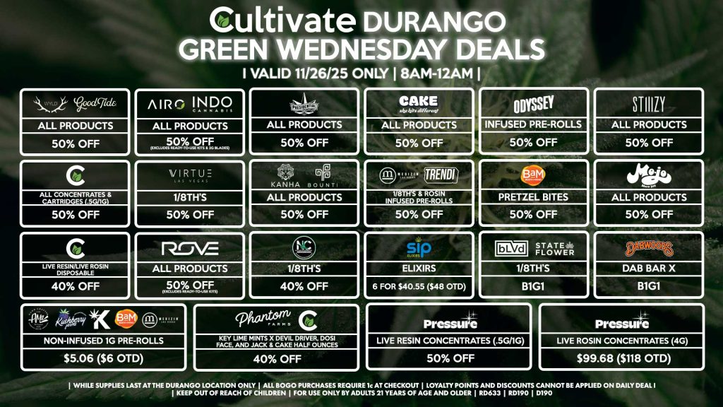 Cultivate Las Vegas DURANGO Dispensary Daily Deals! Valid WEDNESDAY 11/26 Only | 8AM-12AM | While Supplies Last! WYLD/GOOD TIDE - All Products for 50% Off AIRO/INDO - All Products for 50% Off (Excludes Ready-To-Use Kits & 2g Blades) PRESIDENTIAL - All Products for 50% Off CAKE - All Products for 50% Off PRESSURE - Live Resin Concentrates (.5g/1g) for 50% Off - Live Rosin Concentrates (4g) for $99.68 ($118 OTD) MEDIZIN/TRENDI - 1/8th’s & Rosin Infused Pre-Rolls for 50% Off CULTIVATE - All Concentrates & Cartridges (.5g/1g) for 50% Off - Live Resin/Live Rosin Disposable for 40% Off MOJO - All Products for 50% Off GREENWAY/VIRTUE - 1/8th’s for 50% Off STIIIZY - All Products for 50% Off ODYSSEY - Infused Pre-Rolls for 50% Off BAM - Pretzel Bites for 50% Off KANHA/BOUNTI - All Products for 50% Off ROVE - All Products for 50% Off (Excludes Ready-To-Use Kits) NATURE’S CHEMISTRY - 1/8th’s for 40% Off CULTIVATE/PHANTOM FARMS - Key Lime Mints x Devil Driver, Dosi Face, and Jack & Cake Half Ounces for 40% Off BLVD/STATE FLOWER - 1/8th’s for B1G1 DABWOODS - Dab Bar X for B1G1 SIP - Elixirs 6 for $40.55 ($48 OTD) AMA/KUSHBERRY FARMS/KANNABIS/BAM/MEDIZIN - Non-Infused 1g Pre-Rolls for $5.06 ($6 OTD) | Valid Wednesday (11/26/25) at the Durango Location only, while supplies last | All BOGO purchases require 1¢ at checkout. | All deals include tax | Keep out of reach of children. For use only by adults 21 years of age and older. | Open 8AM to 12AM | Visit cultivatelv.com for more information |