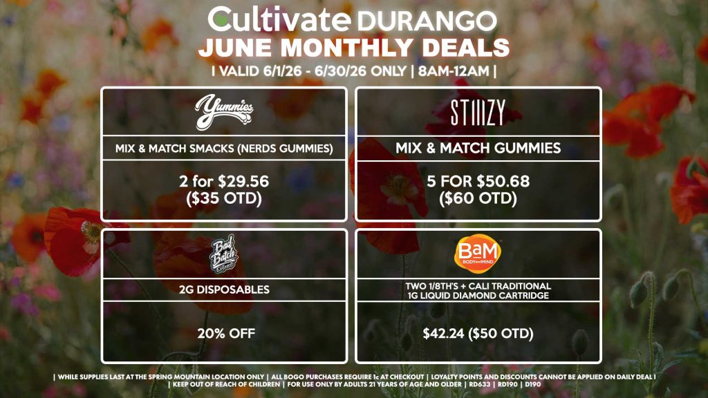 Cultivate Las Vegas DURANGO Dispensary Monthly Deals! Valid Month of June 6/1-6/30 Only | 8AM-12AM | While Supplies Last! YUMMIES - Mix & Match Smacks (Nerds Gummies) 2 for $29.56 ($35 OTD) BAM - Two 1/8th’s + Cali Traditional 1g Liquid Diamond Cartridge for $42.24 ($50 OTD) BAD BATCH - 2g Disposables for 20% Off STIIIZY - Mix & Match Gummies 5 for $50.68 ($60 OTD) | Valid Month of June (6/1/26) - (6/30/26) at the Durango Location only, while supplies last | All BOGO purchases require 1¢ at checkout. | All deals include tax | Keep out of reach of children. For use only by adults 21 years of age and older. | Visit cultivatelv.com for more information |
