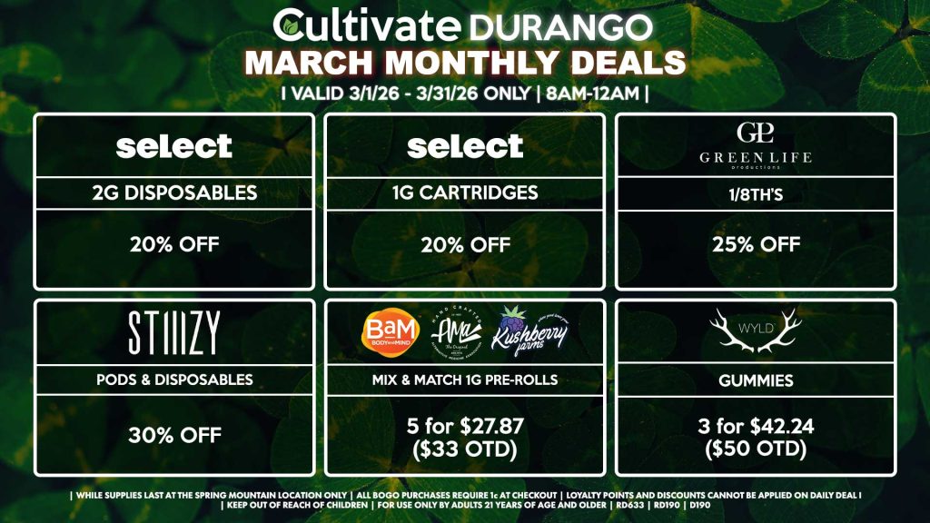 Cultivate Las Vegas DURANGO Dispensary Monthly Deals! Valid Month of March 3/1-3/31 Only | 8AM-12AM | While Supplies Last! SELECT - 2g Disposables for 20% OFF - 1g Cartridges for 20% OFF STIIIZY - Pods & Disposables for 30% OFF GLP - 1/8th’s for 25% Off BAM/KUSHBERRY FARMS/AMA - Mix & Match 1g Pre-Rolls 5 for $27.87 ($33 OTD) WYLD - Gummies 3 for $35.48 ($42 OTD) | Valid Month of March (3/1/26) - (3/31/26) at the Durango Location only, while supplies last | All BOGO purchases require 1¢ at checkout. | All deals include tax | Keep out of reach of children. For use only by adults 21 years of age and older. | Visit cultivatelv.com for more information |