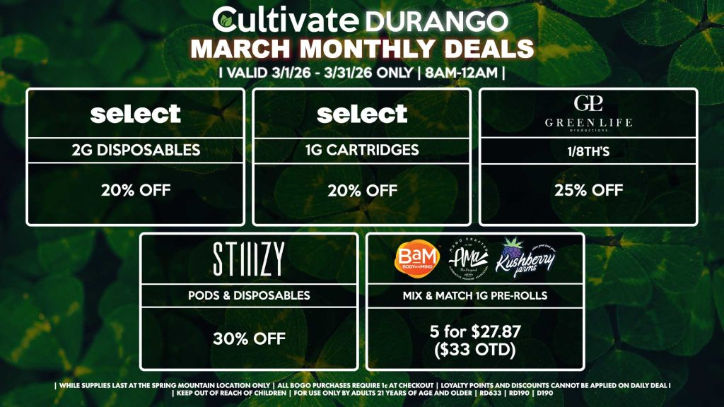 Cultivate Las Vegas DURANGO Dispensary Monthly Deals! Valid Month of March 3/1-3/31 Only | 8AM-12AM | While Supplies Last! SELECT - 2g Disposables for 20% OFF - 1g Cartridges for 20% OFF STIIIZY - Pods & Disposables for 30% OFF GLP - 1/8th’s for 25% Off BAM/KUSHBERRY FARMS/AMA - Mix & Match 1g Pre-Rolls 5 for $27.87 ($33 OTD) | Valid Month of March (3/1/26) - (3/31/26) at the Durango Location only, while supplies last | All BOGO purchases require 1¢ at checkout. | All deals include tax | Keep out of reach of children. For use only by adults 21 years of age and older. | Visit cultivatelv.com for more information |