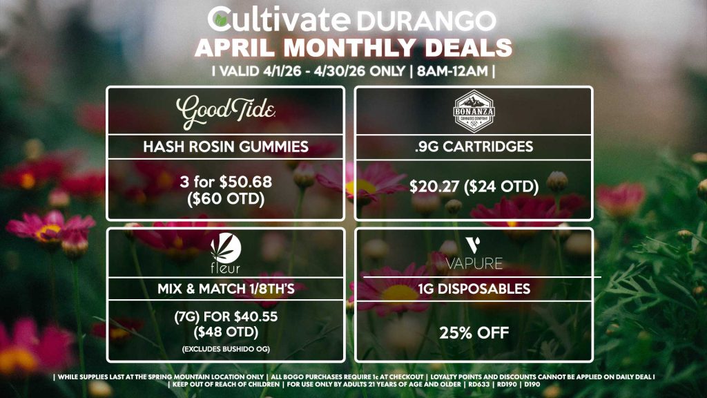 Cultivate Las Vegas DURANGO Dispensary Monthly Deals! Valid Month of April 4/1-4/30 Only | 8AM-12AM | While Supplies Last!
GOOD TIDE
- Hash Rosin Gummies 3 for $50.68 ($60 OTD)
BONANZA
- .9g Cartridges $20.27 ($24 OTD)
VAPURE
- 1g Disposables for 25% Off
FLEUR
- Mix & Match 1/8th’s (7g) for $40.55 ($48 OTD) (Excludes Bushido OG)

| Valid Month of April (3/1/26) - (3/30/26) at the Durango Location only, while supplies last | All BOGO purchases require 1¢ at checkout. | All deals include tax | Keep out of reach of children. For use only by adults 21 years of age and older. | Visit cultivatelv.com for more information | 
