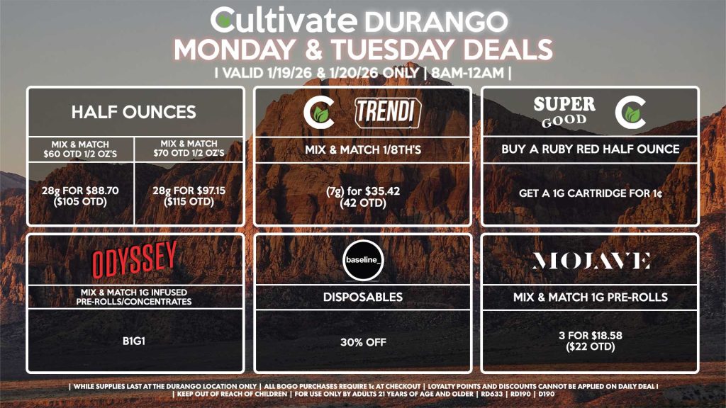 Cultivate Las Vegas DURANGO Dispensary Daily Deals! Valid MONDAY & TUESDAY 1/19-1/20 Only | 8AM-12AM | While Supplies Last!
HALF OUNCES
- Mix & Match $60 OTD 1/2 OZ’s (28g) for $88.70 ($105 OTD)
- Mix & Match $70 OTD 1/2 OZ’s (28g) for $97.15 ($115 OTD)
CULTIVATE/TRENDI
- Mix & Match 1/8th’s (7g) for $35.42 (42 OTD)
SUPER GOOD/CULTIVATE
- Buy a Ruby Red Half Ounce, Get a 1g Cartridge for 1¢
ODYSSEY
- Mix & Match 1g Infused Pre-Rolls/Concentrates 2 for $25.34 ($30 OTD)
BASELINE/BAD BATCH
- Disposables for 20% Off
MOJAVE
- Mix & Match 1g Pre-Rolls 3 for $18.58 ($22 OTD)
| Valid Monday (1/19/26) and Tuesday (1/20/26) at the Durango Location only, while supplies last | All BOGO purchases require 1¢ at checkout. | All deals include tax | Keep out of reach of children. For use only by adults 21 years of age and older. | Open 8AM to 12AM | Visit cultivatelv.com for more information |