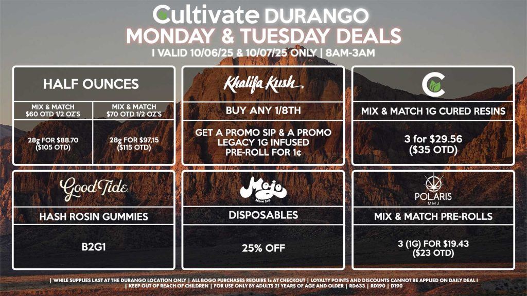 Cultivate Las Vegas DURANGO Dispensary Daily Deals! Valid MONDAY & TUESDAY 10/06-10/07 Only | 8AM-12AM | While Supplies Last! HALF OUNCES - Mix & Match $60 OTD 1/2 Oz’s 28g for $88.70 ($105 OTD) - Mix & Match $70 OTD 1/2 Oz’s 28g for $97.15 ($115 OTD) CULTIVATE - Mix & Match 1g Cured Resins 3 for $29.56 ($35 OTD) KHALIFA KUSH - Buy Any 1/8th, Get a Promo Sip & a Promo Legacy 1g Infused Pre-Roll for 1¢ GOOD TIDE - Hash Rosin Gummies B2G1 MOJO - Disposables for 25% Off POLARIS - Mix & Match Pre-Rolls 3 (1g) for $19.43 ($23 OTD) | Valid Monday (10/06/25) and Tuesday (10/07/25) at the Durango Location only, while supplies last | All BOGO purchases require 1¢ at checkout. | All deals include tax | Keep out of reach of children. For use only by adults 21 years of age and older. | Open 8AM to 12AM | Visit cultivatelv.com for more information |