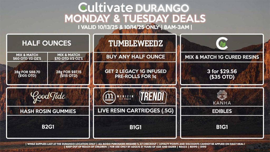 Cultivate Las Vegas DURANGO Dispensary Daily Deals! Valid MONDAY & TUESDAY 10/13-10/14 Only | 8AM-12AM | While Supplies Last! HALF OUNCES - Mix & Match $60 OTD 1/2 Oz’s 28g for $88.70 ($105 OTD) - Mix & Match $70 OTD 1/2 Oz’s 28g for $97.15 ($115 OTD) CULTIVATE - Mix & Match 1g Cured Resins 3 for $29.56 ($35 OTD) GOOD TIDE - Hash Rosin Gummies B2G1 TUMBLEWEEDZ - Buy Any Half Ounce, Get 2 Legacy 1g Infused Pre-Rolls for 1¢ KANHA - Edibles B1G1 MEDIZIN/TRENDI - Live Resin Cartridges (.5g) B1G1 | Valid Monday (10/13/25) and Tuesday (10/14/25) at the Durango Location only, while supplies last | All BOGO purchases require 1¢ at checkout. | All deals include tax | Keep out of reach of children. For use only by adults 21 years of age and older. | Open 8AM to 12AM | Visit cultivatelv.com for more information |