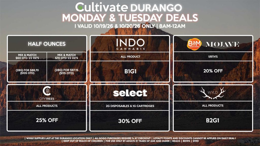 Cultivate Las Vegas DURANGO Dispensary Daily Deals! Valid MONDAY & TUESDAY 10/19-10/20 Only | 8AM-12AM | While Supplies Last! HALF OUNCES - Mix & Match $60 OTD 1/2 OZ’s (28g) for $88.70 ($105 OTD) - Mix & Match $70 OTD 1/2 OZ’s (28g) for $97.15 ($115 OTD) MOJAVE/BAM - 1/8th’s for 20% Off SELECT - 2g Disposables & 1g Cartridges for 30% Off INDO - All Products B1G1 WYLD - All Products B2G1 CITY TREES - All Products for 25% Off | Valid Monday (10/19/26) and Tuesday (10/20/26) at the Durango Location only, while supplies last | All BOGO purchases require 1¢ at checkout. | All deals include tax | Keep out of reach of children. For use only by adults 21 years of age and older. | Open 8AM to 12AM | Visit cultivatelv.com for more information |