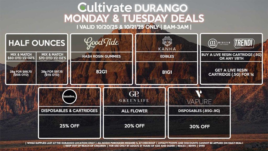 Cultivate Las Vegas DURANGO Dispensary Daily Deals! Valid MONDAY & TUESDAY 10/20-10/21 Only | 8AM-12AM | While Supplies Last! HALF OUNCES - Mix & Match $60 OTD 1/2 Oz’s 28g for $88.70 ($105 OTD) - Mix & Match $70 OTD 1/2 Oz’s 28g for $97.15 ($115 OTD) GOOD TIDE - Hash Rosin Gummies B2G1 KANHA - Edibles B1G1 MEDIZIN/TRENDI - Buy a Live Resin Cartridge (.5g) or Any 1/8th, Get a Live Resin Cartridge (.5g) for 1¢ GLP - All Flower for 20% OFF BASELINE - Disposables & Cartridges for 25% OFF VAPURE Disposables (.85g-.9g) for 30% OFF | Valid Monday (10/20/25) and Tuesday (10/21/25) at the Durango Location only, while supplies last | All BOGO purchases require 1¢ at checkout. | All deals include tax | Keep out of reach of children. For use only by adults 21 years of age and older. | Open 8AM to 12AM | Visit cultivatelv.com for more information |