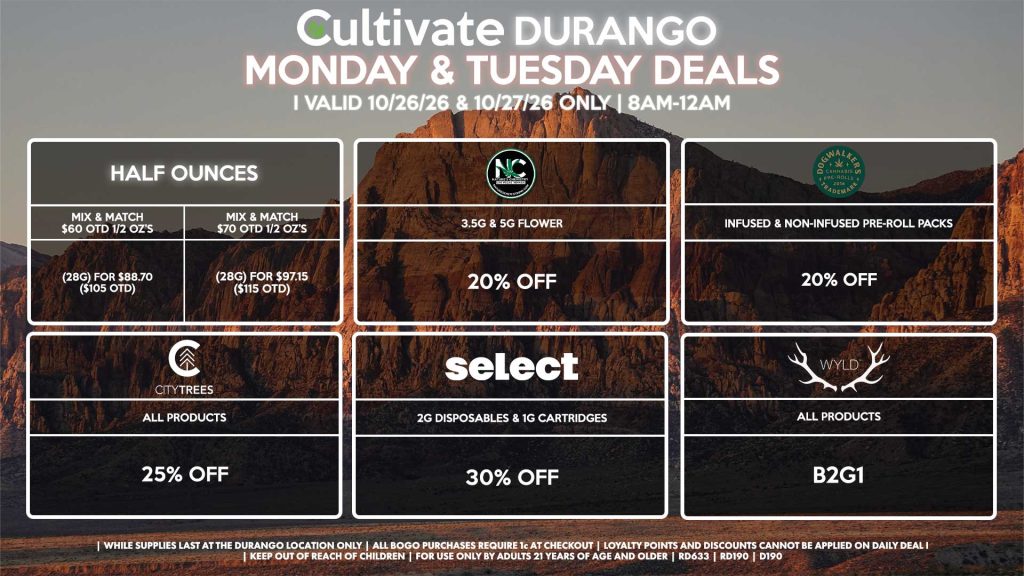 Cultivate Las Vegas DURANGO Dispensary Daily Deals! Valid MONDAY & TUESDAY 10/26-10/27 Only | 8AM-12AM | While Supplies Last! HALF OUNCES - Mix & Match $60 OTD 1/2 OZ’s (28g) for $88.70 ($105 OTD) - Mix & Match $70 OTD 1/2 OZ’s (28g) for $97.15 ($115 OTD) NATURE’S CHEMISTRY - 3.5g & 5g Flower for 20% Off SELECT - 2g Disposables & 1g Cartridges for 30% Off WYLD - All Products B2G1 CITY TREES - All Products for 25% Off DOGWALKERS - Infused & Non-Infused Pre-Roll Packs for 20% Off | Valid Monday (10/26/26) and Tuesday (10/27/26) at the Durango Location only, while supplies last | All BOGO purchases require 1¢ at checkout. | All deals include tax | Keep out of reach of children. For use only by adults 21 years of age and older. | Open 8AM to 12AM | Visit cultivatelv.com for more information |