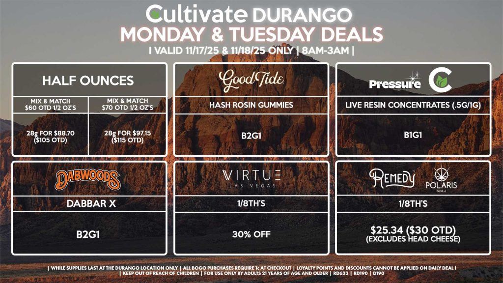 Cultivate Las Vegas DURANGO Dispensary Daily Deals! Valid MONDAY & TUESDAY 11/17-11/18 Only | 8AM-12AM | While Supplies Last! HALF OUNCES - Mix & Match $60 OTD 1/2 Oz’s 28g for $88.70 ($105 OTD) - Mix & Match $70 OTD 1/2 Oz’s 28g for $97.15 ($115 OTD) GOOD TIDE - Hash Rosin Gummies B2G1 PRESSURE/CULTIVATE - Live Resin Concentrates (.5g/1g) B1G1 VIRTUE - 1/8th’s for 30% off DABWOODS - Dabbar X’s for B2G1 REMEDY/POLARIS - 1/8th’s for $25.34 ($30 OTD) (Excludes Head Cheese) | Valid Monday (11/17/25) and Tuesday (11/18/25) at the Durango Location only, while supplies last | All BOGO purchases require 1¢ at checkout. | All deals include tax | Keep out of reach of children. For use only by adults 21 years of age and older. | Open 8AM to 12AM | Visit cultivatelv.com for more information |