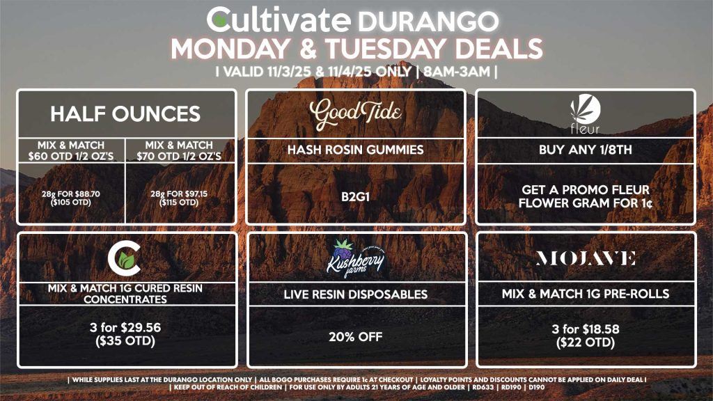 Cultivate Las Vegas DURANGO Dispensary Daily Deals! Valid MONDAY & TUESDAY 11/3-11/4 Only | 8AM-12AM | While Supplies Last! HALF OUNCES - Mix & Match $60 OTD 1/2 Oz’s 28g for $88.70 ($105 OTD) - Mix & Match $70 OTD 1/2 Oz’s 28g for $97.15 ($115 OTD) GOOD TIDE - Hash Rosin Gummies B2G1 FLEUR - Buy Any 1/8th, Get a Promo Fleur Flower Gram for 1¢ CULTIVATE - Mix & Match 1g Cured Resin Concentrates 3 for $29.56 ($35 OTD) KUSHBERRY FARMS - Live Resin Disposables for 20% OFF MOJAVE - Mix & Match 1g Pre-Rolls 3 for $18.58 ($22 OTD) | Valid Monday (11/3/25) and Tuesday (11/4/25) at the Durango Location only, while supplies last | All BOGO purchases require 1¢ at checkout. | All deals include tax | Keep out of reach of children. For use only by adults 21 years of age and older. | Open 8AM to 12AM | Visit cultivatelv.com for more information |
