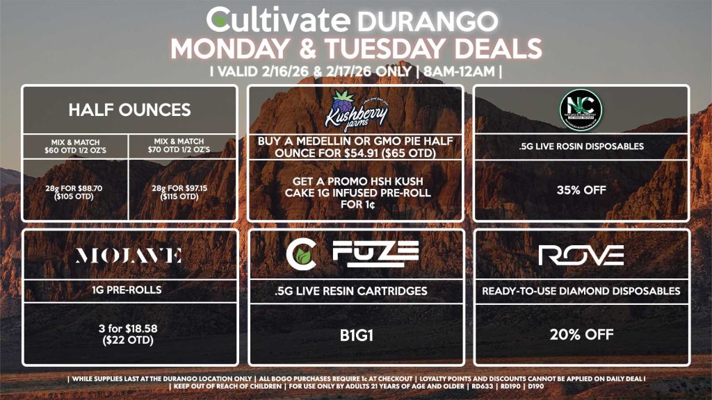 
Cultivate Las Vegas DURANGO Dispensary Daily Deals! Valid MONDAY & TUESDAY 2/9-2/10 Only | 8AM-12AM | While Supplies Last!
HALF OUNCES
- Mix & Match $60 OTD 1/2 OZ’s (28g) for $88.70 ($105 OTD) 
- Mix & Match $70 OTD 1/2 OZ’s (28g) for $97.15 ($115 OTD)
KUSHBERRY FARMS
- Buy a Medellin or GMO Pie Half Ounce for $54.91 ($65 OTD), Get a Promo HSH Kush Cake 1g Infused Pre-Roll for 1¢
NATURE’S CHEMISTRY
- .5g Live Rosin Disposables for 35% Off
MOJAVE
- Mix & Match 1g Pre-Rolls 3 for $18.58 ($22 OTD)
CULTIVATE/FUZE
- .5g Live Resin Cartridges for B1G1
ROVE
- Ready-To-Use Diamond Disposables for 20% Off

| Valid Monday (2/9/26) and Tuesday (2/10/26) at the Durango Location only, while supplies last | All BOGO purchases require 1¢ at checkout. | All deals include tax | Keep out of reach of children. For use only by adults 21 years of age and older. | Open 8AM to 12AM | Visit cultivatelv.com for more information |
