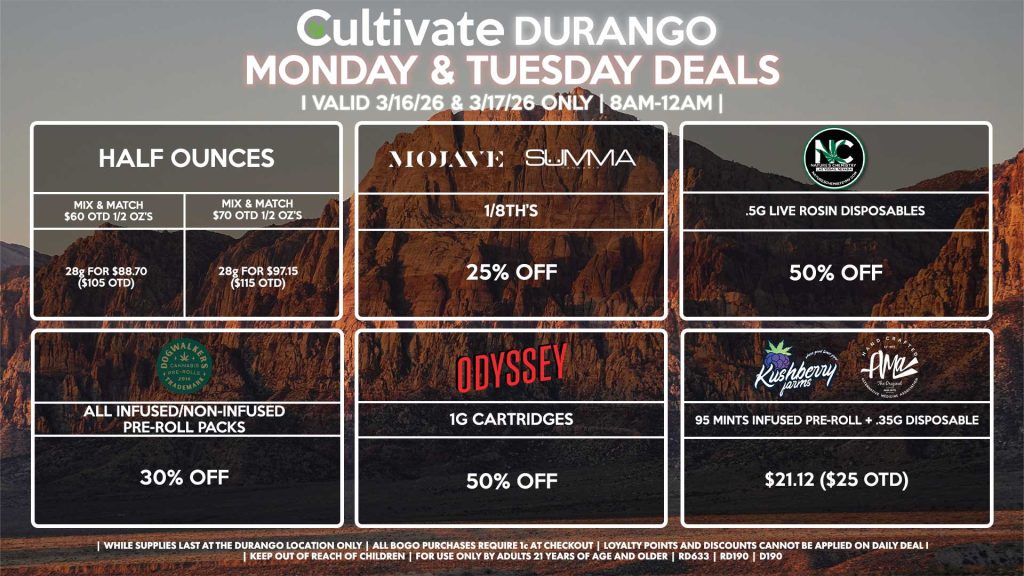 Cultivate Las Vegas DURANGO Dispensary Daily Deals! Valid MONDAY & TUESDAY 3/16-3/17 Only | 8AM-12AM | While Supplies Last!
HALF OUNCES
- Mix & Match $60 OTD 1/2 OZ’s (28g) for $88.70 ($105 OTD)
- Mix & Match $70 OTD 1/2 OZ’s (28g) for $97.15 ($115 OTD)
MOJAVE/SUMMA
- 1/8th’s for 25% Off
NATURE’S CHEMISTRY
- .5g Live Rosin Disposables for 50% Off
ODYSSEY
- 1g Cartridges for 50% Off
KUSHBERRY FARMS/AMA
- 95 Mints Infused Pre-Roll + .35g Disposable for $21.12 ($25 OTD)
DOGWALKERS
- Infused & Non-Infused Pre-Roll Packs for 30% Off
| Valid Monday (3/16/26) and Tuesday (3/17/26) at the Durango Location only, while supplies last | All BOGO purchases require 1¢ at checkout. | All deals include tax | Keep out of reach of children. For use only by adults 21 years of age and older. | Open 8AM to 12AM | Visit cultivatelv.com for more information |