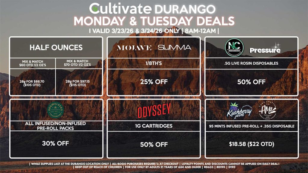 Cultivate Las Vegas DURANGO Dispensary Daily Deals! Valid MONDAY & TUESDAY 3/23-3/24 Only | 8AM-12AM | While Supplies Last!
HALF OUNCES
- Mix & Match $60 OTD 1/2 OZ’s (28g) for $88.70 ($105 OTD) 
- Mix & Match $70 OTD 1/2 OZ’s (28g) for $97.15 ($115 OTD)
MOJAVE/SUMMA
- 1/8th’s for 25% Off
NATURE’S CHEMISTRY
- .5g Live Rosin Disposables for 50% Off
ODYSSEY
- 1g Cartridges for 50% Off
KUSHBERRY FARMS/AMA
- 95 Mints Infused Pre-Roll + .35g Disposable for $18.58 ($22 OTD)
DOGWALKERS
- Infused & Non-Infused Pre-Roll Packs for 30% Off

| Valid Monday (3/23/26) and Tuesday (3/24/26) at the Durango Location only, while supplies last | All BOGO purchases require 1¢ at checkout. | All deals include tax | Keep out of reach of children. For use only by adults 21 years of age and older. | Open 8AM to 12AM | Visit cultivatelv.com for more information |
