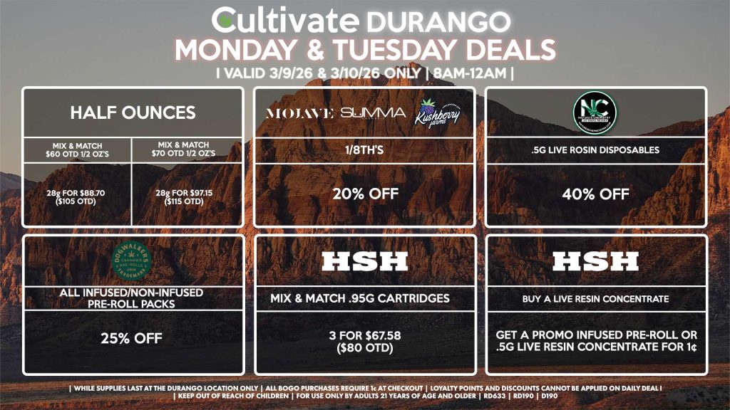 Cultivate Las Vegas DURANGO Dispensary Daily Deals! Valid MONDAY & TUESDAY 3/9-3/10 Only | 8AM-12AM | While Supplies Last! HALF OUNCES - Mix & Match $60 OTD 1/2 OZ’s (28g) for $88.70 ($105 OTD) - Mix & Match $70 OTD 1/2 OZ’s (28g) for $97.15 ($115 OTD) MOJAVE/SUMMA/KUSHBERRY FARMS - 1/8th’s for 20% Off NATURE’S CHEMISTRY - .5g Live Rosin Disposables for 40% Off DOGWALKERS - Infused & Non-Infused Pre-Roll Packs for 25% Off HSH - Mix & Match .95g Cartridges 3 for $67.58 ($80 OTD) - Buy a Live Resin Concentrate, Get a Promo Infused Pre-Roll or .5g Live Resin Concentrate for 1¢ | Valid Monday (3/9/26) and Tuesday (3/10/26) at the Durango Location only, while supplies last | All BOGO purchases require 1¢ at checkout. | All deals include tax | Keep out of reach of children. For use only by adults 21 years of age and older. | Open 8AM to 12AM | Visit cultivatelv.com for more information |