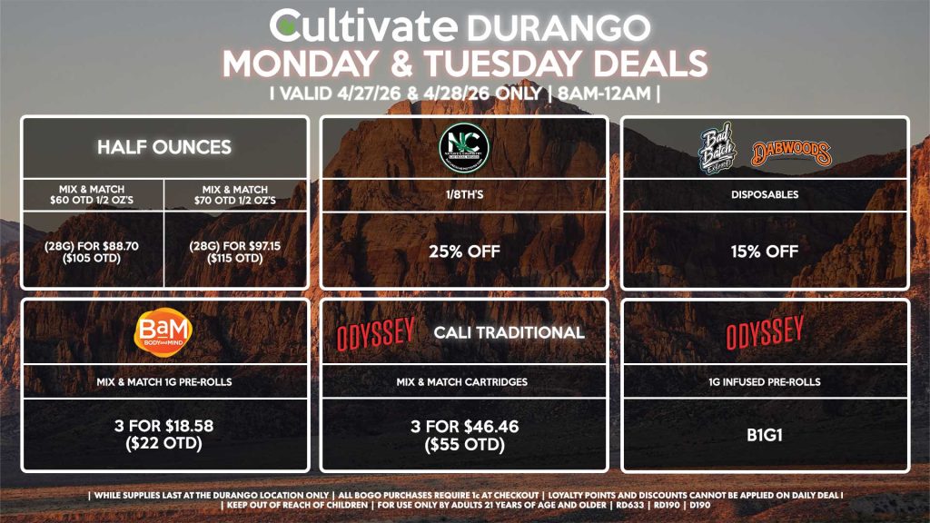 HALF OUNCES - Mix & Match $60 OTD 1/2 OZ’s (28g) for $88.70 ($105 OTD) - Mix & Match $70 OTD 1/2 OZ’s (28g) for $97.15 ($115 OTD) NATURE’S CHEMISTRY - 1/8th’s for 25% Off BAD BATCH/DABWOODS - Disposables for 15% Off ODYSSEY/CALI TRADITIONAL - Mix & Match Cartridges 3 for $46.46 ($55 OTD) ODYSSEY - 1g Infused Pre-Rolls for B1G1 BAM - Mix & Match 1g Pre-Rolls 3 for $18.58 ($22 OTD) | Valid Monday (4/27/26) and Tuesday (4/28/26) at the Durango Location only, while supplies last | All BOGO purchases require 1¢ at checkout. | All deals include tax | Keep out of reach of children. For use only by adults 21 years of age and older. | Open 8AM to 12AM | Visit cultivatelv.com for more information |