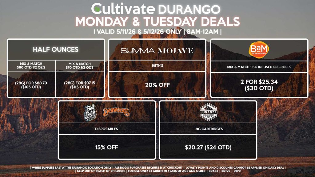 Cultivate Las Vegas DURANGO Dispensary Daily Deals! Valid MONDAY & TUESDAY 5/11-5/12 Only | 8AM-12AM | While Supplies Last!
HALF OUNCES
- Mix & Match $60 OTD 1/2 OZ’s (28g) for $88.70 ($105 OTD) 
- Mix & Match $70 OTD 1/2 OZ’s (28g) for $97.15 ($115 OTD)
SUMMA/MOJAVE
- 1/8th’s for 20% Off
BAM
- Mix & Match 1.6g Infused Pre-Rolls 2 for $25.34 ($30 OTD)
BONANZA
- .9g Cartridges for $20.27 ($24 OTD)
BAD BATCH/DABWOODS
- Disposables for 15% Off

| Valid Monday (5/11/26) and Tuesday (5/12/26) at the Durango Location only, while supplies last | All BOGO purchases require 1¢ at checkout. | All deals include tax | Keep out of reach of children. For use only by adults 21 years of age and older. | Open 8AM to 12AM | Visit cultivatelv.com for more information |

