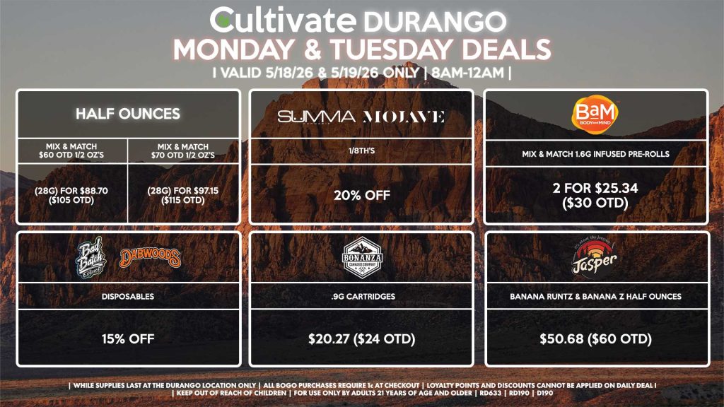 
Cultivate Las Vegas DURANGO Dispensary Daily Deals! Valid MONDAY & TUESDAY 5/18-5/19 Only | 8AM-12AM | While Supplies Last!
HALF OUNCES
- Mix & Match $60 OTD 1/2 OZ’s (28g) for $88.70 ($105 OTD) 
- Mix & Match $70 OTD 1/2 OZ’s (28g) for $97.15 ($115 OTD)
SUMMA/MOJAVE
- 1/8th’s for 20% Off
JASPER
- Banana Runtz & Banana Z Half Ounces for $50.68 ($60 OTD)
BAM
- Mix & Match 1.6g Infused Pre-Rolls 2 for $25.34 ($30 OTD)
BONANZA
- .9g Cartridges for $20.27 ($24 OTD)
BAD BATCH/DABWOODS
- Disposables for 15% Off

| Valid Monday (5/18/26) and Tuesday (5/19/26) at the Durango Location only, while supplies last | All BOGO purchases require 1¢ at checkout. | All deals include tax | Keep out of reach of children. For use only by adults 21 years of age and older. | Open 8AM to 12AM | Visit cultivatelv.com for more information |
