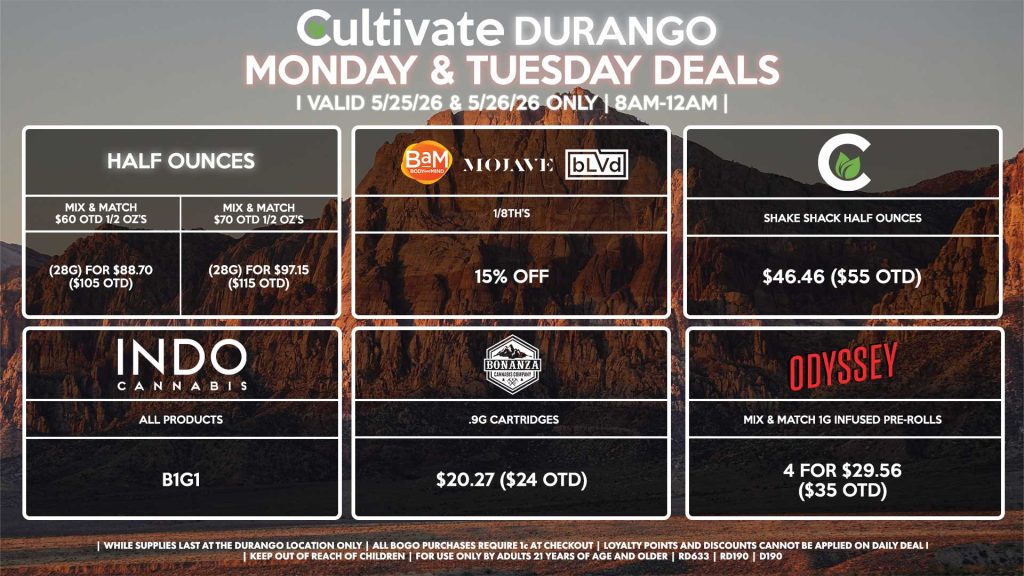 Cultivate Las Vegas DURANGO Dispensary Daily Deals! Valid MONDAY & TUESDAY 5/25-5/26 Only | 8AM-12AM | While Supplies Last!
HALF OUNCES
- Mix & Match $60 OTD 1/2 OZ’s (28g) for $88.70 ($105 OTD) 
- Mix & Match $70 OTD 1/2 OZ’s (28g) for $97.15 ($115 OTD)
BAM/MOJAVE/BLVD
- 1/8th’s for 15% Off
CULTIVATE
- Shake Shack Half Ounces for $46.46 ($55 OTD)
BONANZA
- .9g Cartridges for $20.27 ($24 OTD)
INDO
- All Products B1G1
ODYSSEY
- Mix & Match 1g Infused Pre-Rolls 4 for $29.56 ($35 OTD)

| Valid Monday (5/25/26) and Tuesday (5/26/26) at the Durango Location only, while supplies last | All BOGO purchases require 1¢ at checkout. | All deals include tax | Keep out of reach of children. For use only by adults 21 years of age and older. | Open 8AM to 12AM | Visit cultivatelv.com for more information |
