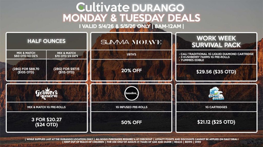 Cultivate Las Vegas DURANGO Dispensary Daily Deals! Valid MONDAY & TUESDAY 5/4-5/5 Only | 8AM-12AM | While Supplies Last! HALF OUNCES - Mix & Match $60 OTD 1/2 OZ’s (28g) for $88.70 ($105 OTD) - Mix & Match $70 OTD 1/2 OZ’s (28g) for $97.15 ($115 OTD) SUMMA/MOJAVE - 1/8th’s for 20% Off BASELINE - 1g Infused Pre-Rolls for 50% Off GROWERS RESERVE - Mix & Match 1g Pre-Rolls 3 for $20.27 ($24 OTD) CLOUD SURFER - 1g Cartridges for $21.12 ($25 OTD) WORK WEEK SURVIVAL PACK - Cali Traditional 1g Liquid Diamond Cartridge - 3 Kushberry Farms 1g Pre-Rolls - Yummies Edible For $29.56 ($35 OTD) | Valid Monday (5/4/26) and Tuesday (5/5/26) at the Durango Location only, while supplies last | All BOGO purchases require 1¢ at checkout. | All deals include tax | Keep out of reach of children. For use only by adults 21 years of age and older. | Open 8AM to 12AM | Visit cultivatelv.com for more information | 