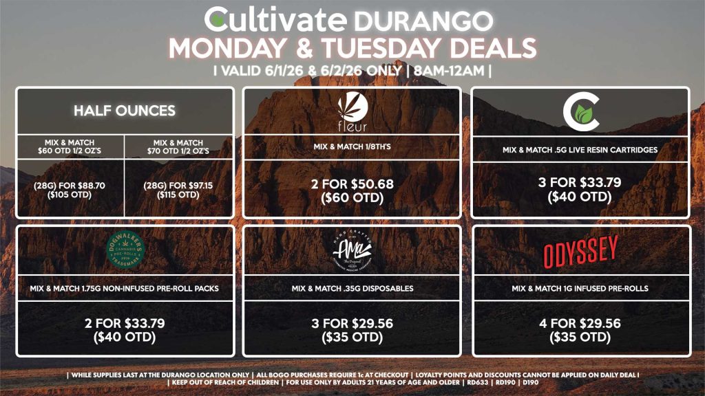 Cultivate Las Vegas DURANGO Dispensary Daily Deals! Valid MONDAY & TUESDAY 6/1-6/2 Only | 8AM-12AM | While Supplies Last! HALF OUNCES - Mix & Match $60 OTD 1/2 OZ’s (28g) for $88.70 ($105 OTD) - Mix & Match $70 OTD 1/2 OZ’s (28g) for $97.15 ($115 OTD) FLEUR - Mix & Match 1/8th’s 2 for $50.68 ($60 OTD) CULTIVATE - Mix & Match .5g Live Resin Cartridges 3 for $33.79 ($40 OTD) AMA - Mix & Match .35g Disposables 3 for $29.56 ($35 OTD) DOGWALKERS - Mix & Match 1.75g Non-Infused Pre-Roll Packs 2 for $33.79 ($40 OTD) ODYSSEY - Mix & Match 1g Infused Pre-Rolls 4 for $29.56 ($35 OTD) | Valid Monday (6/1/26) and Tuesday (6/2/26) at the Durango Location only, while supplies last | All BOGO purchases require 1¢ at checkout. | All deals include tax | Keep out of reach of children. For use only by adults 21 years of age and older. | Open 8AM to 12AM | Visit cultivatelv.com for more information |