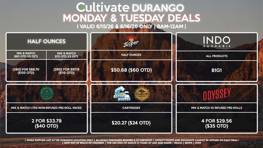 Cultivate Las Vegas DURANGO Dispensary Daily Deals! Valid MONDAY & TUESDAY 6/15-6/16 Only | 8AM-12AM | While Supplies Last! HALF OUNCES - Mix & Match $60 OTD 1/2 OZ’s (28g) for $88.70 ($105 OTD) - Mix & Match $70 OTD 1/2 OZ’s (28g) for $97.15 ($115 OTD) JASPER - Half Ounces for $50.68 ($60 OTD) CLOUD SURFER/BONANZA - Cartridges for $20.27 ($24 OTD) DOGWALKERS - Mix & Match 1.75g Non-Infused Pre-Roll Packs 2 for $33.79 ($40 OTD) ODYSSEY - Mix & Match 1g Infused Pre-Rolls 4 for $29.56 ($35 OTD) INDO - All Products B1G1 | Valid Monday (6/15/26) and Tuesday (6/16/26) at the Durango Location only, while supplies last | All BOGO purchases require 1¢ at checkout. | All deals include tax | Keep out of reach of children. For use only by adults 21 years of age and older. | Open 8AM to 12AM | Visit cultivatelv.com for more information |