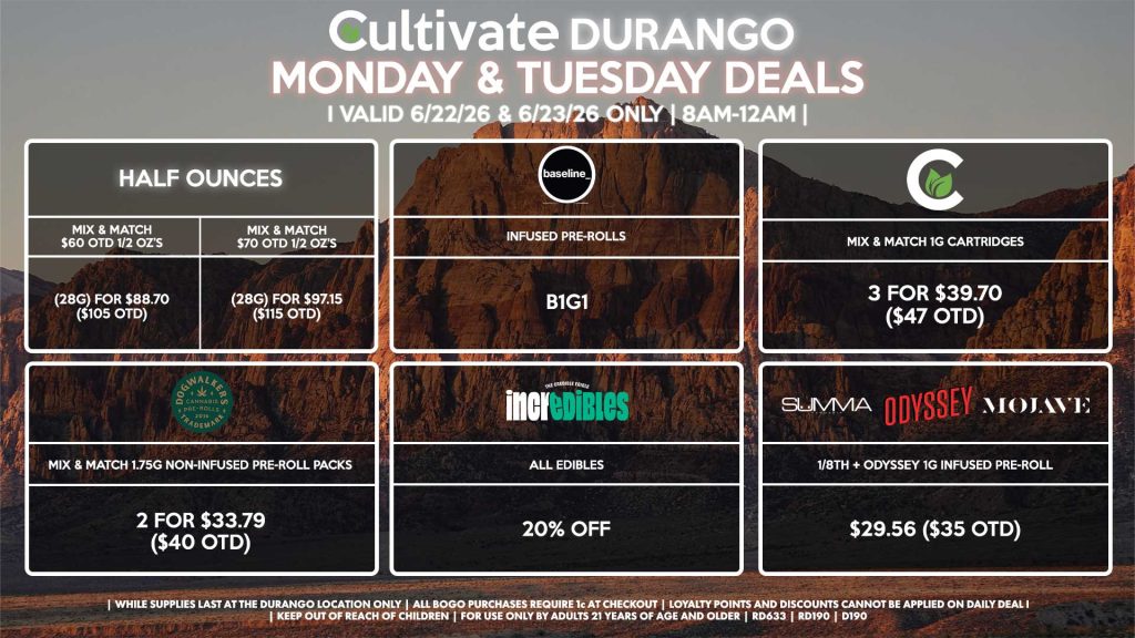 Cultivate Las Vegas DURANGO Dispensary Daily Deals! Valid MONDAY & TUESDAY 6/22-6/23 Only | 8AM-12AM | While Supplies Last! HALF OUNCES - Mix & Match $60 OTD 1/2 OZ’s (28g) for $88.70 ($105 OTD) - Mix & Match $70 OTD 1/2 OZ’s (28g) for $97.15 ($115 OTD) SUMMA/MOJAVE/ODYSSEY - 1/8th + Odyssey 1g Infused Pre-Roll for $29.56 ($35 OTD) CULTIVATE - Mix & Match 1g Cartridges 3 for $39.70 ($47 OTD) BASELINE - Infused Pre-Rolls B1G1 DOGWALKERS - Mix & Match 1.75g Non-Infused Pre-Roll Packs 2 for $33.79 ($40 OTD) INCREDIBLES - All Edibles for 20% Off | Valid Monday (6/22/26) and Tuesday (6/23/26) at the Durango Location only, while supplies last | All BOGO purchases require 1¢ at checkout. | All deals include tax | Keep out of reach of children. For use only by adults 21 years of age and older. | Open 8AM to 12AM | Visit cultivatelv.com for more information |