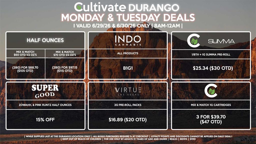 Cultivate Las Vegas DURANGO Dispensary Daily Deals! Valid MONDAY & TUESDAY 6/29-6/30 Only | 8AM-12AM | While Supplies Last! HALF OUNCES - Mix & Match $60 OTD 1/2 OZ’s (28g) for $88.70 ($105 OTD) - Mix & Match $70 OTD 1/2 OZ’s (28g) for $97.15 ($115 OTD) CULTIVATE/SUMMA - 1/8th + 1g Summa Pre-Roll for $25.34 ($30 OTD) CULTIVATE - Mix & Match 1g Cartridges 3 for $39.70 ($47 OTD) INDO - All Products B1G1 SUPER GOOD - Zowahh, & Pink Runtz Half Ounces for 15% Off VIRTUE - 2g Pre-Roll Packs for $16.89 ($20 OTD) | Valid Monday (6/29/26) and Tuesday (6/30/26) at the Durango Location only, while supplies last | All BOGO purchases require 1¢ at checkout. | All deals include tax | Keep out of reach of children. For use only by adults 21 years of age and older. | Open 8AM to 12AM | Visit cultivatelv.com for more information |