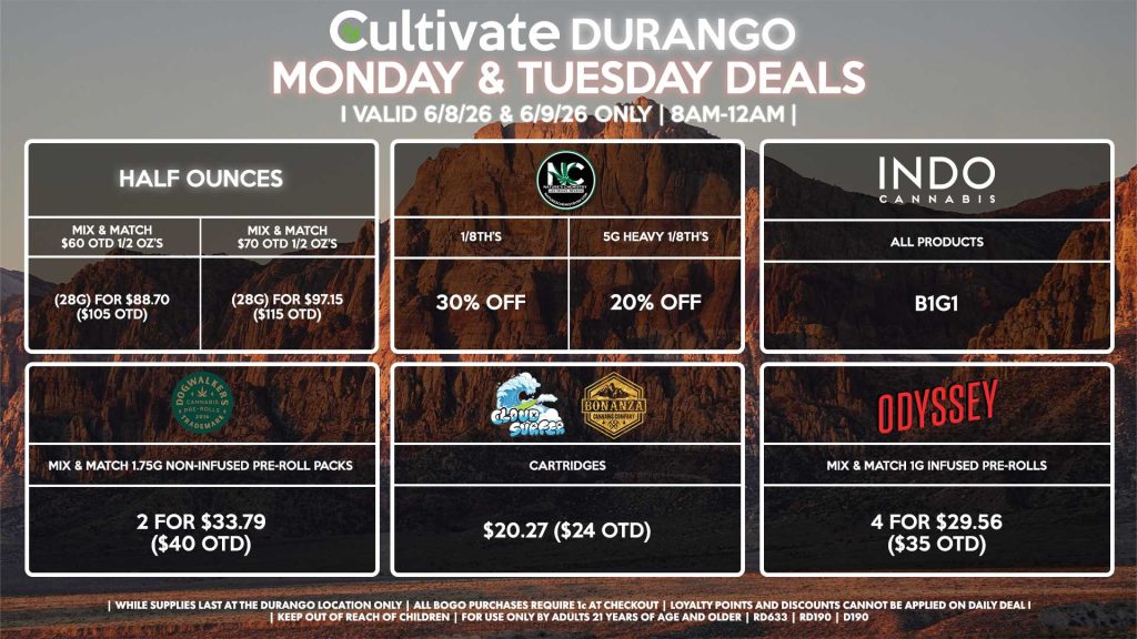 Cultivate Las Vegas DURANGO Dispensary Daily Deals! Valid MONDAY & TUESDAY 6/8-6/9 Only | 8AM-12AM | While Supplies Last! HALF OUNCES - Mix & Match $60 OTD 1/2 OZ’s (28g) for $88.70 ($105 OTD) - Mix & Match $70 OTD 1/2 OZ’s (28g) for $97.15 ($115 OTD) NATURE’S CHEMISTRY - 1/8th’s for 30% Off - 5g Heavy 1/8th’s for 20% Off CLOUD SURFER/BONANZA - Cartridges for $20.27 ($24 OTD) DOGWALKERS - Mix & Match 1.75g Non-Infused Pre-Roll Packs 2 for $33.79 ($40 OTD) ODYSSEY - Mix & Match 1g Infused Pre-Rolls 4 for $29.56 ($35 OTD) INDO - All Products B1G1 | Valid Monday (6/8/26) and Tuesday (6/9/26) at the Durango Location only, while supplies last | All BOGO purchases require 1¢ at checkout. | All deals include tax | Keep out of reach of children. For use only by adults 21 years of age and older. | Open 8AM to 12AM | Visit cultivatelv.com for more information |