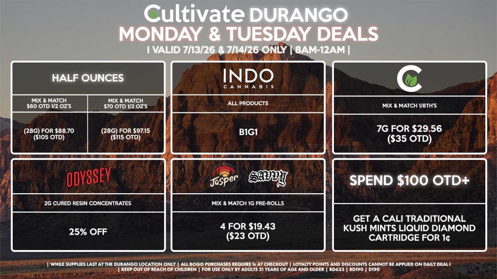 HALF OUNCES - Mix & Match $60 OTD 1/2 OZ’s (28g) for $88.70 ($105 OTD) - Mix & Match $70 OTD 1/2 OZ’s (28g) for $97.15 ($115 OTD) CULTIVATE - Mix & Match 1/8th’s 7g for $29.56 ($35 OTD) ODYSSEY - 2g Cured Resin Concentrates for 25% Off INDO - All Products B1G1 JASPER/SAVVY - Mix & Match 1g Pre-Rolls 4 for $19.43 ($23 OTD) SPEND $100 OTD - Get a Cali Traditional Kush Mints Liquid Diamond Cartridge for 1¢ | Valid Monday (7/13/26) and Tuesday (7/14/26) at the Durango Location only, while supplies last | All BOGO purchases require 1¢ at checkout. | All deals include tax | Keep out of reach of children. For use only by adults 21 years of age and older. | Open 8AM to 12AM | Visit cultivatelv.com for more information |
