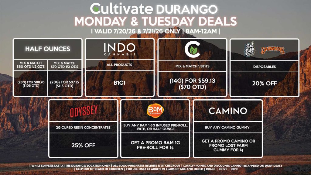 Cultivate Las Vegas DURANGO Dispensary Daily Deals! Valid MONDAY & TUESDAY 7/20-7/21 Only | 8AM-12AM | While Supplies Last! HALF OUNCES - Mix & Match $60 OTD 1/2 OZ’s (28g) for $88.70 ($105 OTD) - Mix & Match $70 OTD 1/2 OZ’s (28g) for $97.15 ($115 OTD) CULTIVATE - Mix & Match 1/8th’s (14g) for $59.13 ($70 OTD) ODYSSEY - 2g Cured Resin Concentrates for 25% Off INDO - All Products B1G1 DABWOODS/BAD BATCH - Disposables for 20% Off BAM - Buy Any BaM 1.6g Infused Pre-Roll, 1/8th, or Half Ounce, Get a Promo BaM 1g Pre-Roll for 1¢ CAMINO - Buy Any Camino Gummy, Get a Promo Camino or Promo Lost Farm Gummy for 1¢ | Valid Monday (7/20/26) and Tuesday (7/21/26) at the Durango Location only, while supplies last | All BOGO purchases require 1¢ at checkout. | All deals include tax | Keep out of reach of children. For use only by adults 21 years of age and older. | Open 8AM to 12AM | Visit cultivatelv.com for more information |