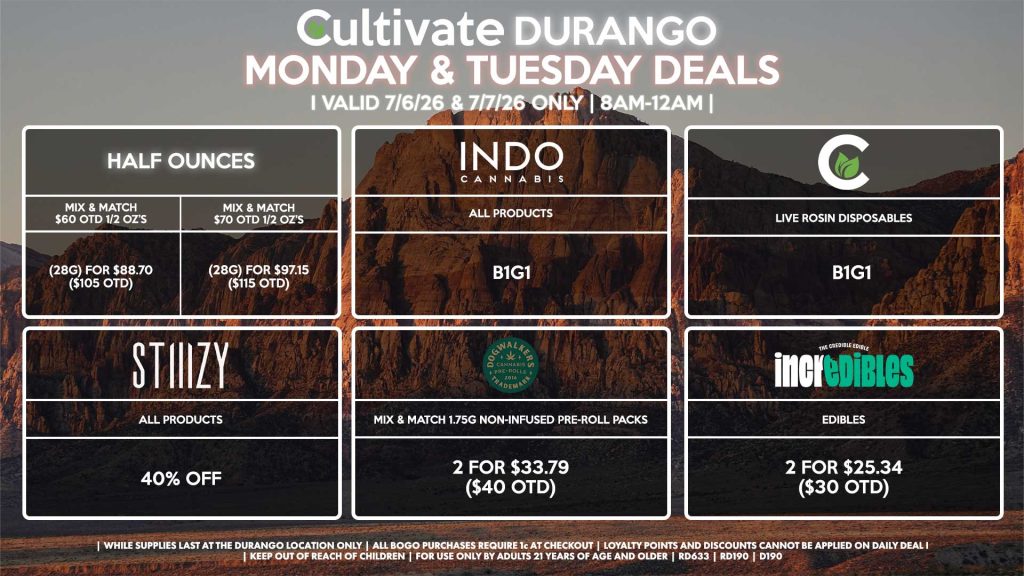 Cultivate Las Vegas DURANGO Dispensary Daily Deals! Valid MONDAY & TUESDAY 7/6-7/7 Only | 8AM-12AM | While Supplies Last! HALF OUNCES - Mix & Match $60 OTD 1/2 OZ’s (28g) for $88.70 ($105 OTD) - Mix & Match $70 OTD 1/2 OZ’s (28g) for $97.15 ($115 OTD) STIIIZY - All Products for 40% Off CULTIVATE - Live Rosin Disposables B1G1 INDO - All Products B1G1 INCREDIBLES - Edibles 2 for $25.34 ($30 OTD) DOGWALKERS - Mix & Match 1.75g Non-Infused Pre-Roll Packs 2 for $33.79 ($40 OTD) | Valid Monday (7/6/26) and Tuesday (7/7/26) at the Durango Location only, while supplies last | All BOGO purchases require 1¢ at checkout. | All deals include tax | Keep out of reach of children. For use only by adults 21 years of age and older. | Open 8AM to 12AM | Visit cultivatelv.com for more information |