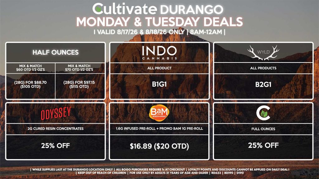 Cultivate Las Vegas DURANGO Dispensary Daily Deals! Valid MONDAY & TUESDAY 8/17-8/18 Only | 8AM-12AM | While Supplies Last! HALF OUNCES - Mix & Match $60 OTD 1/2 OZ’s (28g) for $88.70 ($105 OTD) - Mix & Match $70 OTD 1/2 OZ’s (28g) for $97.15 ($115 OTD) CULTIVATE - Full Ounces for 25% Off ODYSSEY - 2g Cured Resin Concentrates for 25% Off INDO - All Products B1G1 WYLD - All Products B2G1 BAM - 1.6g Infused Pre-Roll + Promo BaM 1g Pre-Roll for $16.89 ($20 OTD) | Valid Monday (8/17/26) and Tuesday (8/18/26) at the Durango Location only, while supplies last | All BOGO purchases require 1¢ at checkout. | All deals include tax | Keep out of reach of children. For use only by adults 21 years of age and older. | Open 8AM to 12AM | Visit cultivatelv.com for more information |