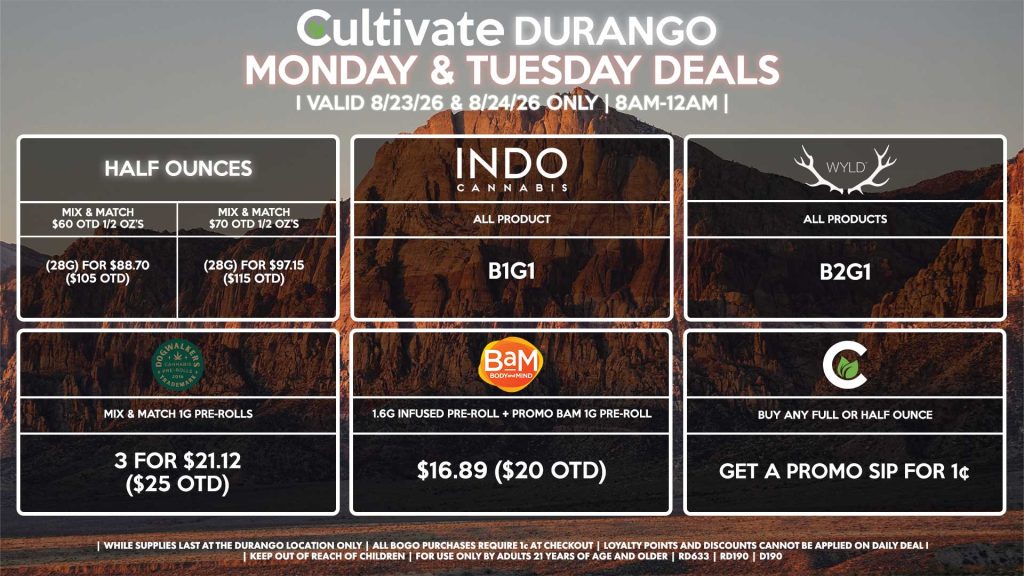 Cultivate Las Vegas DURANGO Dispensary Daily Deals! Valid MONDAY & TUESDAY 8/24-8/25 Only | 8AM-12AM | While Supplies Last! HALF OUNCES - Mix & Match $60 OTD 1/2 OZ’s (28g) for $88.70 ($105 OTD) - Mix & Match $70 OTD 1/2 OZ’s (28g) for $97.15 ($115 OTD) CULTIVATE - Buy Any Full or Half Ounce, Get a Promo Sip for 1¢ DOGWALKERS - Mix & Match 1g Pre-Rolls 3 for $21.12 ($25 OTD) INDO - All Products B1G1 WYLD - All Products B2G1 BAM - 1.6g Infused Pre-Roll + Promo BaM 1g Pre-Roll for $16.89 ($20 OTD) | Valid Monday (8/24/26) and Tuesday (8/25/26) at the Durango Location only, while supplies last | All BOGO purchases require 1¢ at checkout. | All deals include tax | Keep out of reach of children. For use only by adults 21 years of age and older. | Open 8AM to 12AM | Visit cultivatelv.com for more information |