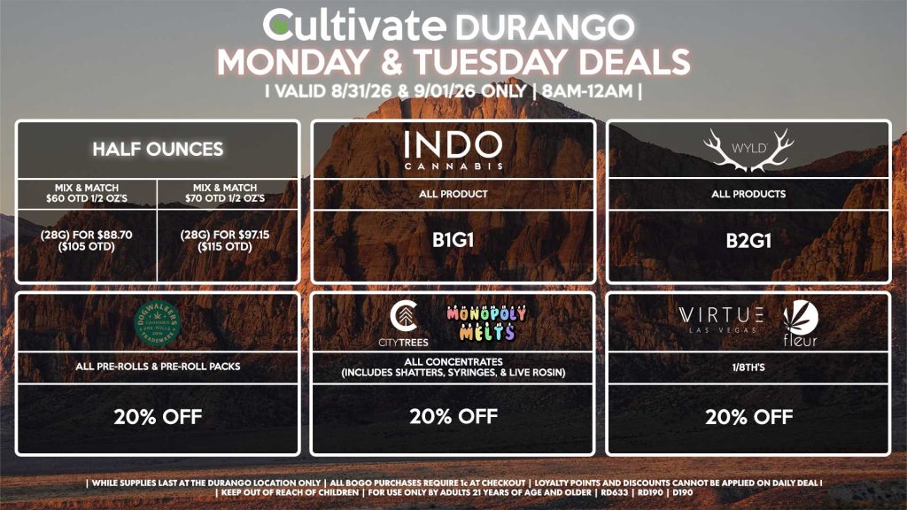 Cultivate Las Vegas DURANGO Dispensary Daily Deals! Valid MONDAY & TUESDAY 8/31-9/1 Only | 8AM-12AM | While Supplies Last! HALF OUNCES - Mix & Match $60 OTD 1/2 OZ’s (28g) for $88.70 ($105 OTD) - Mix & Match $70 OTD 1/2 OZ’s (28g) for $97.15 ($115 OTD) VIRTUE/FLEUR - 1/8th’s for 20% Off CITY TREES/MONOPOLY MELTS - All Concentrates (Includes Shatters, Syringes, & Live Rosin) for 20% Off DOGWALKERS - All Pre-Rolls & Pre-Roll Packs for 20% Off INDO - All Products B1G1 WYLD - All Products B2G1 | Valid Monday (8/31/26) and Tuesday (9/1/26) at the Durango Location only, while supplies last | All BOGO purchases require 1¢ at checkout. | All deals include tax | Keep out of reach of children. For use only by adults 21 years of age and older. | Open 8AM to 12AM | Visit cultivatelv.com for more information |