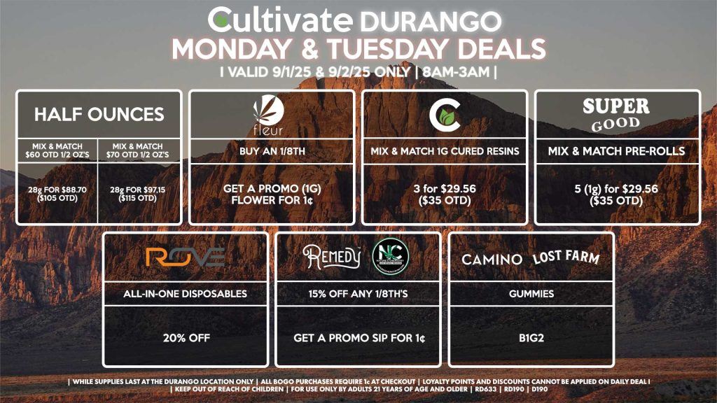 Cultivate Las Vegas Dispensary Daily Deals! Valid MONDAY & TUESDAY 9/1-9/2 Only | 8AM-12AM | While Supplies Last! HALF OUNCES - Mix & Match $60 OTD 1/2 Oz’s 28g for $88.70 ($105 OTD) - Mix & Match $70 OTD 1/2 Oz’s 28g for $97.15 ($115 OTD) NATURE’S CHEMISTRY/REMEDY - 15% OFF Any 1/8th’s, Get a Promo SIP for 1¢ FLEUR - Buy An 1/8th, Get a Promo (1g) Flower for 1¢ ROVE - 20% Off All-In-One Disposables SUPER GOOD - Mix & Match Pre-Rolls 5 (1g) for $29.56 ($35 OTD) CAMINO/LOST FARMS - Gummies B1G2 | Valid Monday (9/1/25) and Tuesday (9/2/25) at the Durango Location only, while supplies last | All BOGO purchases require 1¢ at checkout. | All deals include tax | Keep out of reach of children. For use only by adults 21 years of age and older. | Open 8AM to 12AM | Visit cultivatelv.com for more information |