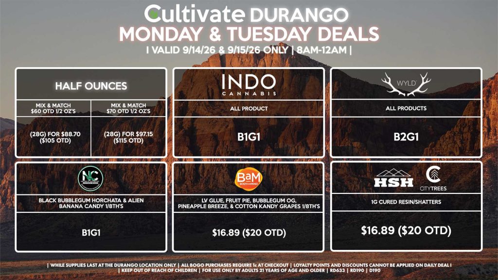 Cultivate Las Vegas DURANGO Dispensary Daily Deals! Valid MONDAY & TUESDAY 9/14-9/15 Only | 8AM-12AM | While Supplies Last! HALF OUNCES - Mix & Match $60 OTD 1/2 OZ’s (28g) for $88.70 ($105 OTD) - Mix & Match $70 OTD 1/2 OZ’s (28g) for $97.15 ($115 OTD) HSH/CITY TREES - 1g Cured Resin/Shatters for $16.89 ($20 OTD) BAM - LV Glue, Fruit Pie, Bubblegum OG, Pineapple Breeze, & Cotton Kandy Grapes 1/8th’s for $16.89 ($20 OTD) INDO - All Products B1G1 WYLD - All Products B2G1 NATURE’S CHEMISTRY - Black Bubblegum Horchata & Alien Banana Candy 1/8th’s for B1G1 | Valid Monday (9/14/26) and Tuesday (9/15/26) at the Durango Location only, while supplies last | All BOGO purchases require 1¢ at checkout. | All deals include tax | Keep out of reach of children. For use only by adults 21 years of age and older. | Open 8AM to 12AM | Visit cultivatelv.com for more information |