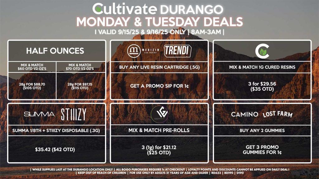 Cultivate Las Vegas DURANGO Dispensary Daily Deals! Valid MONDAY & TUESDAY 9/15-9/16 Only | 8AM-12AM | While Supplies Last! HALF OUNCES - Mix & Match $60 OTD 1/2 Oz’s 28g for $88.70 ($105 OTD) - Mix & Match $70 OTD 1/2 Oz’s 28g for $97.15 ($115 OTD) CULTIVATE - Mix & Match 1g Cured Resins 3 for $29.56 ($35 OTD) CAMINO/LOST FARMS - Buy Any 2 Gummies, Get 3 Promo Gummies for 1¢ MEDIZIN/TRENDI - Buy Any Live Resin Cartridge (.5g), Get a Promo Sip for 1¢ GREENWAY - Mix & Match Pre Rolls 3 (1g) for $21.12 ($25 OTD) SUMMA/STIIIZY - Summa 1/8th + Stiiizy Disposable (.3g) for $35.42 ($42 OTD) | Valid Monday (9/15/25) and Tuesday (9/16/25) at the Durango Location only, while supplies last | All BOGO purchases require 1¢ at checkout. | All deals include tax | Keep out of reach of children. For use only by adults 21 years of age and older. | Open 8AM to 12AM | Visit cultivatelv.com for more information |