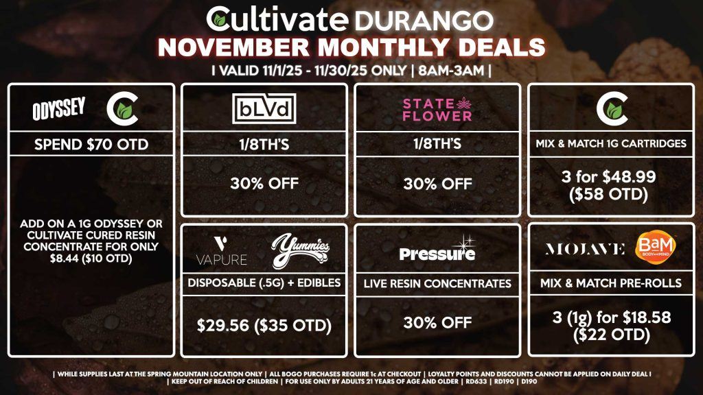 Cultivate Las Vegas DURANGO Dispensary Monthly Deals! Valid Month of November 11/1-11/30 Only | 8AM-12AM | While Supplies Last! BLVD - 1/8th’s for 30% Off STATE FLOWER - 1/8th’s for 30% Off PRESSURE - Live Resin Concentrates for 30% Off YUMMIES/VAPURE - Disposable (.5g) + Edible for $29.56 ($35 OTD) MOJAVE/BAM - Mix & Match Pre-Rolls 3 (1g) for $18.58 ($22 OTD) CULTIVATE - Mix & Match 1g Cartridges 3 for $48.99 ($58 OTD) ODYSSEY/CULTIVATE - Spend $70 OTD, Add On a 1g Odyssey or Cultivate Cured Resin Concentrate for Only $8.44 ($10 OTD) | Valid Month of November (11/1/25) - (11/30/25) at the Durango Location only, while supplies last | All BOGO purchases require 1¢ at checkout. | All deals include tax | Keep out of reach of children. For use only by adults 21 years of age and older. | Visit cultivatelv.com for more information |