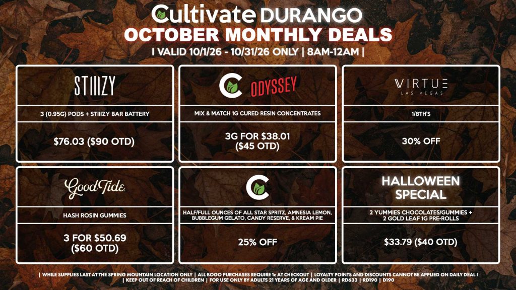 Cultivate Las Vegas DURANGO Dispensary Monthly Deals! Valid Month of October 10/1-10/31 Only | 8AM-12AM | While Supplies Last! STIIIZY - 3 (0.95g) Pods + STIIIZY Bar Battery for $76.03 ($90 OTD) ODYSSEY/CULTIVATE - Mix & Match 1g Cured Resin Concentrates 3g for $38.01 ($45 OTD) VIRTUE - 1/8th’s for 30% Off GOOD TIDE - Hash Rosin Gummies 3 for $50.69 ($60 OTD) CULTIVATE - Half/Full Ounces of All Star Spritz, Amnesia Lemon, Bubblegum Gelato, Candy Reserve, & Kream Pie for 25% Off HALLOWEEN SPECIAL - 2 Yummies Chocolates/Gummies + 2 Gold Leaf 1g Pre-Rolls for $33.79 ($40 OTD) | Valid Month of October (10/1/26) - (10/31/26) at the Durango Location only, while supplies last | All BOGO purchases require 1¢ at checkout. | All deals include tax | Keep out of reach of children. For use only by adults 21 years of age and older. | Visit cultivatelv.com for more information |