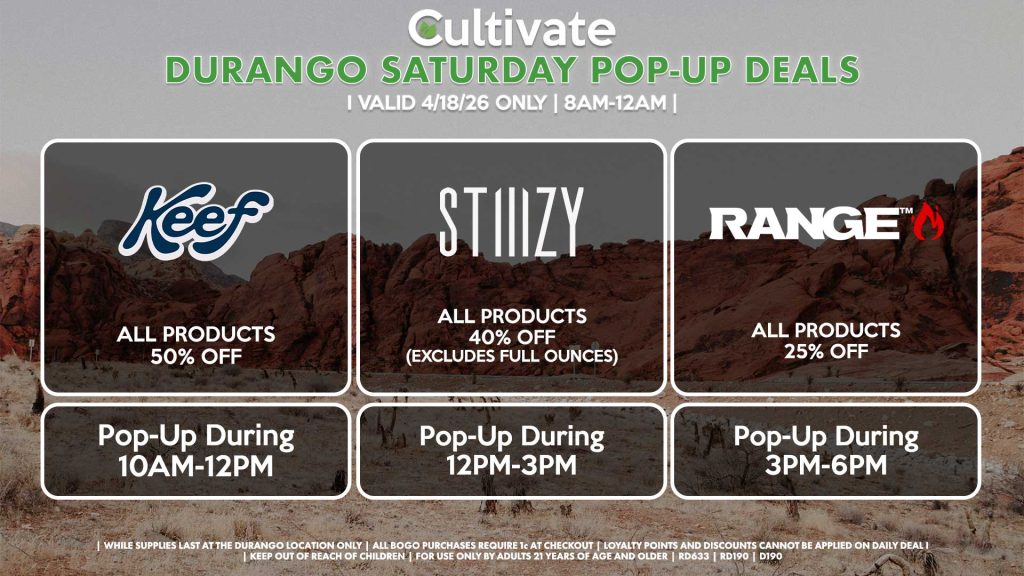 KEEF (D)
All Products for 50% OFF
Pop-Up During 10AM-12PM

STIIIZY (SM)
All Products 30% OFF (Excludes Half Ounces) ALL DAY
Pop-Up During 5PM-7PM

STIIIZY (D)
All Products 30% OFF (Excludes Half Ounces) ALL DAY
Pop-Up During 12PM-3PM

RANGE (D)
All Products for 25% Off
Pop-Up During 3PM-6PM
