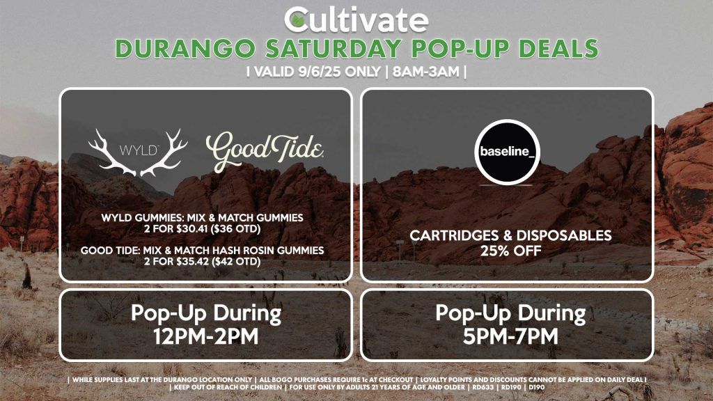 SATURDAY - WYLD/GOODTIDE (DURANGO) Wyld Gummies: Mix & Match Gummies 2 for $30.41 ($36 OTD) Good Tide: Mix & Match Hash Rosin Gummies 2 for $35.42 ($42 OTD) Pop-Up During 12PM-2PM BASELINE (DURANGO) Cartridges & Disposables 25% Off Pop-Up During 5PM-7PM