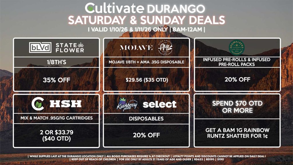 BLVD/STATE FLOWER
- 1/8th’s for 35% Off
MOJAVE/AMA
- Mojave 1/8th + AMA .35g Disposable for $29.56 ($35 OTD)
SPEND $70 OTD OR MORE
- Get a Bam 1g Rainbow Runtz Shatter for 1¢
DOGWALKERS
- Infused Pre-Rolls & Infused Pre-Roll Packs for 20% Off
CULTIVATE/HSH
- Mix & Match .95g/1g Cartridges 2 or $33.79 ($40 OTD)
KUSHBERRY FARMS/SELECT
- Disposables for 20% Off

| Valid Saturday (1/10/26) and Sunday (1/11/26) at the Durango Location only, while supplies last | All BOGO purchases require 1¢ at checkout. | All deals include tax | Keep out of reach of children. For use only by adults 21 years of age and older. | Open 8AM to 12AM | Visit cultivatelv.com for more information |
