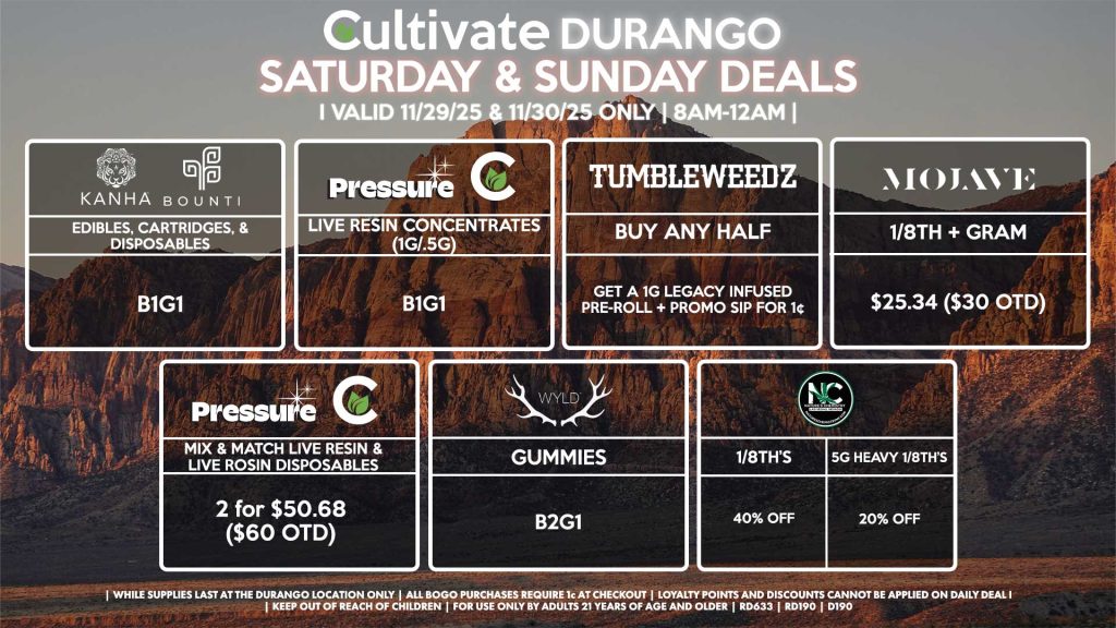 Cultivate Las Vegas DURANGO Dispensary Daily Deals! Valid SATURDAY & SUNDAY 11/29-11/30 Only | 8AM-12AM | While Supplies Last! TUMBLEWEEDZ - Buy Any Half Ounce, Get a 1g Legacy Infused Pre-Roll + Promo Sip for 1¢ PRESSURE/CULTIVATE - Live Resin Concentrates (1g/.5g) B1G1 - Mix & Match Live Resin/Live Rosin Disposables 2 for $50.68 ($60 OTD) WYLD - Gummies B2G1 KANHA/BOUNTI - Edibles, Cartridges, & Disposables for B1G1 NATURE’S CHEMISTRY - 1/8th’s for 40% off - 5g Heavy 1/8th’s for 20% Off MOJAVE - 1/8th + Gram for $25.34 ($30 OTD) | Valid Saturday (11/29/25) and Sunday (11/30/25) at the Durango Location only, while supplies last | All BOGO purchases require 1¢ at checkout. | All deals include tax | Keep out of reach of children. For use only by adults 21 years of age and older. | Open 8AM to 12AM | Visit cultivatelv.com for more information |