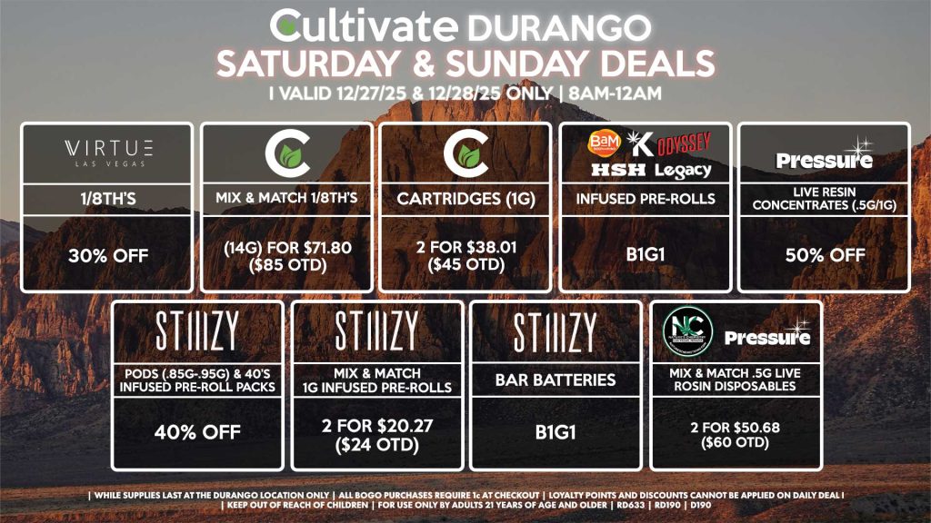 Cultivate Las Vegas DURANGO Dispensary Daily Deals! Valid SATURDAY & SUNDAY 12/27-12/28 Only | 8AM-12AM | While Supplies Last!
VIRTUE
- 1/8th’s for 30% Off
CULTIVATE
- Mix & Match 1/8th’s (14g) for $71.80 ($85 OTD)
- Cartridges (1g) 2 for $38.01 ($45 OTD)
PRESSURE
- Live Resin Concentrates (.5g/1g) for 50% Off
HSH/BAM/KANNABIS/LEGACY/ODYSSEY
- Infused Pre-Rolls for B1G1
STIIIZY
- Pods (.85g-.95g) & 40’s Infused Pre-Roll Packs for 40% Off
- Mix & Match 1g Infused Pre-Rolls 2 for $20.27 ($24 OTD)
- BAR Batteries for B1G1
PRESSURE/NATURE’S CHEMISTRY
- Mix & Match .5g Live Rosin Disposables 2 for $50.68 ($60 OTD)

| Valid Saturday (12/27/25) and Sunday (12/28/25) at the Durango Location only, while supplies last | All BOGO purchases require 1¢ at checkout. | All deals include tax | Keep out of reach of children. For use only by adults 21 years of age and older. | Open 8AM to 12AM | Visit cultivatelv.com for more information |
