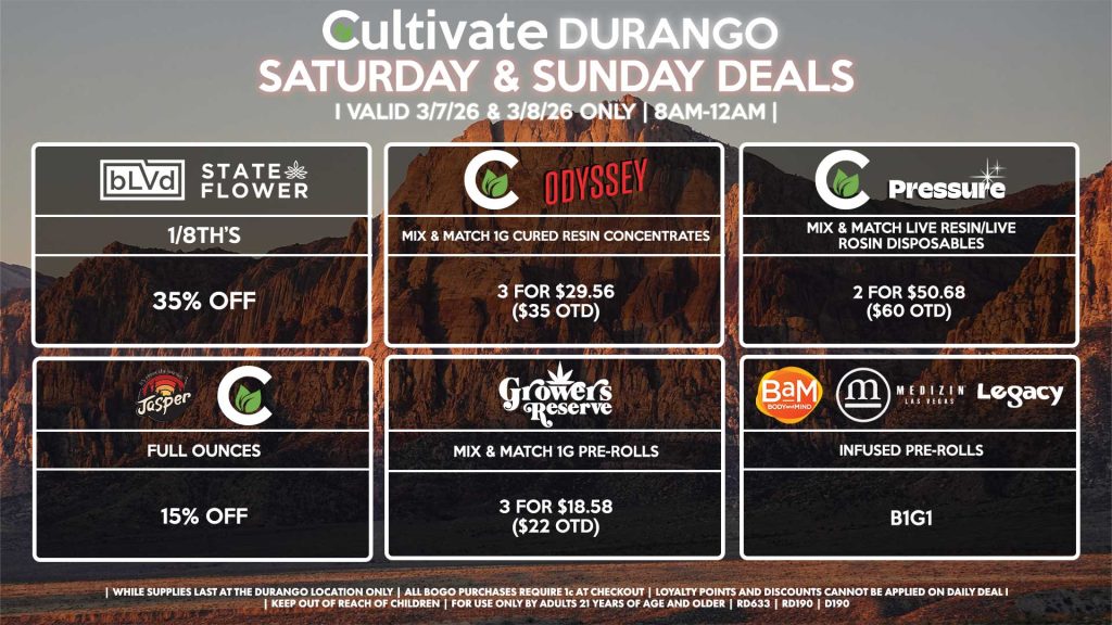 Cultivate Las Vegas DURANGO Dispensary Daily Deals! Valid SATURDAY & SUNDAY 2/28-3/1 Only | 8AM-12AM | While Supplies Last! JASPER/CULTIVATE - Full Ounces for 15% Off BLVD/STATE FLOWER - 1/8th’s for 35% Off CULTIVATE/PRESSURE - Mix & Match Live Resin/Live Rosin Disposables 2 for $50.68 ($60 OTD) CULTIVATE/ODYSSEY - Mix & Match 1g Cured Resin Concentrates 3 for $29.56 ($35 OTD) BAM/LEGACY/MEDIZIN - Infused Pre-Rolls for B1G1 GROWER’S RESERVE - Mix & Match 1g Pre-Rolls 3 for $18.58 ($22 OTD) | Valid Saturday (3/7/26) and Sunday (3/8/26) at the Durango Location only, while supplies last | All BOGO purchases require 1¢ at checkout. | All deals include tax | Keep out of reach of children. For use only by adults 21 years of age and older. | Open 8AM to 12AM | Visit cultivatelv.com for more information |